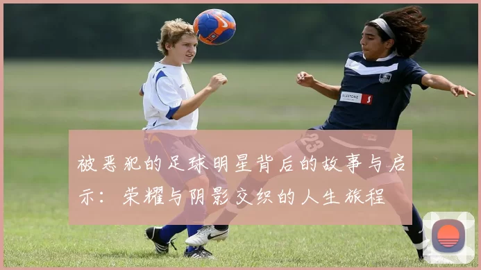 被恶犯的足球明星背后的故事与启示：荣耀与阴影交织的人生旅程