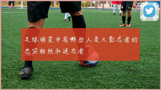 足球明星中有哪些人是火影忍者的忠实粉丝和迷恋者