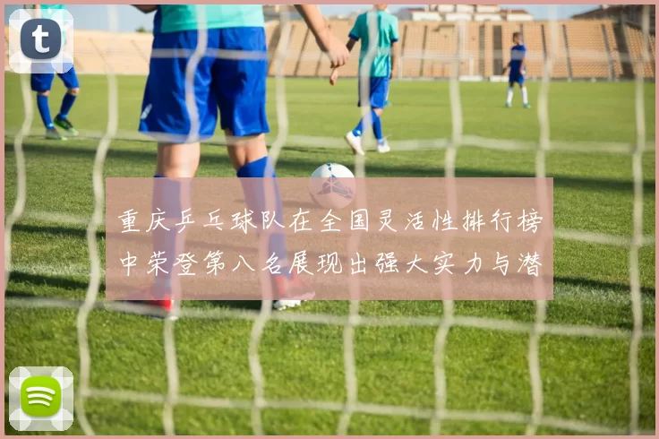 重庆乒乓球队在全国灵活性排行榜中荣登第八名展现出强大实力与潜力