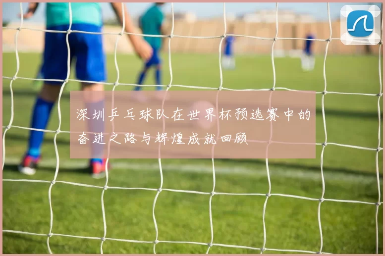 深圳乒乓球队在世界杯预选赛中的奋进之路与辉煌成就回顾