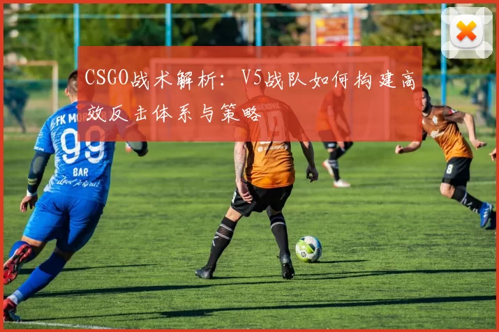 CSGO战术解析：V5战队如何构建高效反击体系与策略