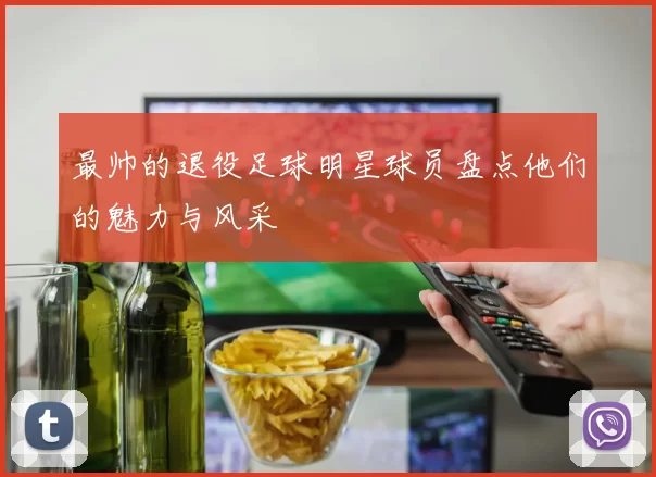 最帅的退役足球明星球员盘点他们的魅力与风采