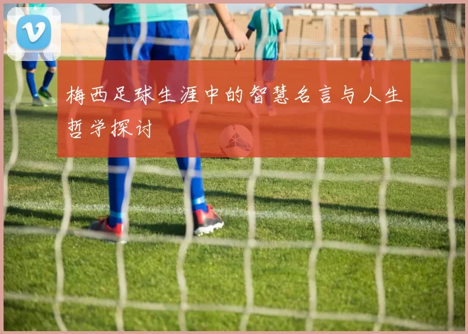 梅西足球生涯中的智慧名言与人生哲学探讨