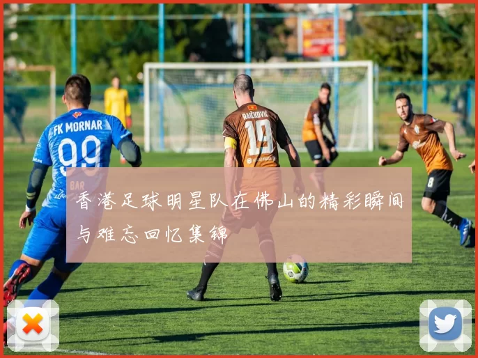 香港足球明星队在佛山的精彩瞬间与难忘回忆集锦