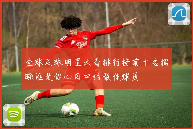 全球足球明星大哥排行榜前十名揭晓谁是你心目中的最佳球员
