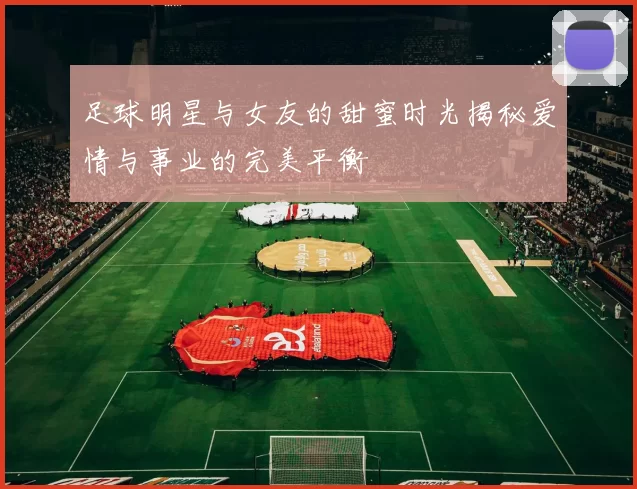 足球明星与女友的甜蜜时光揭秘爱情与事业的完美平衡