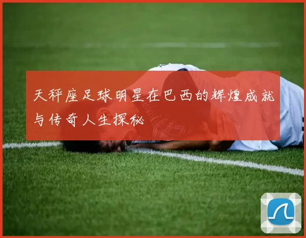 天秤座足球明星在巴西的辉煌成就与传奇人生探秘
