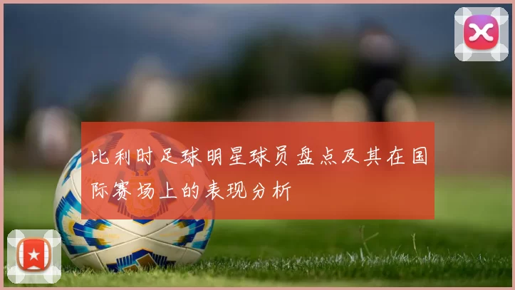 比利时足球明星球员盘点及其在国际赛场上的表现分析