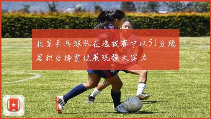 北京乒乓球队在选拔赛中以51分稳居积分榜首位展现强大实力