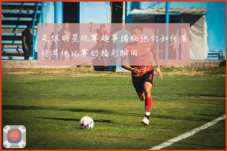 足球明星观赛趣事揭秘他们如何看待其他比赛的精彩瞬间