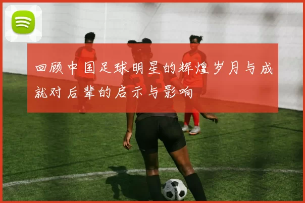 回顾中国足球明星的辉煌岁月与成就对后辈的启示与影响