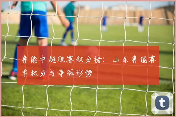 鲁能中超联赛积分榜：山东鲁能赛季积分与争冠形势