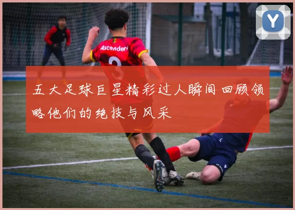 五大足球巨星精彩过人瞬间回顾领略他们的绝技与风采