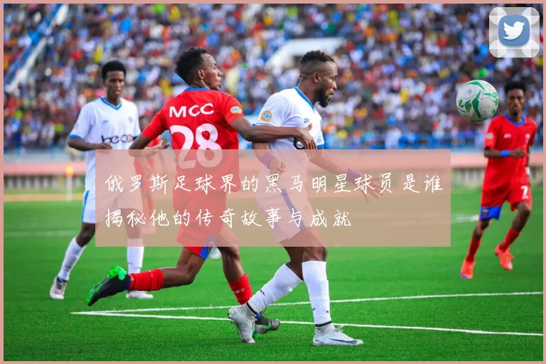 俄罗斯足球界的黑马明星球员是谁揭秘他的传奇故事与成就