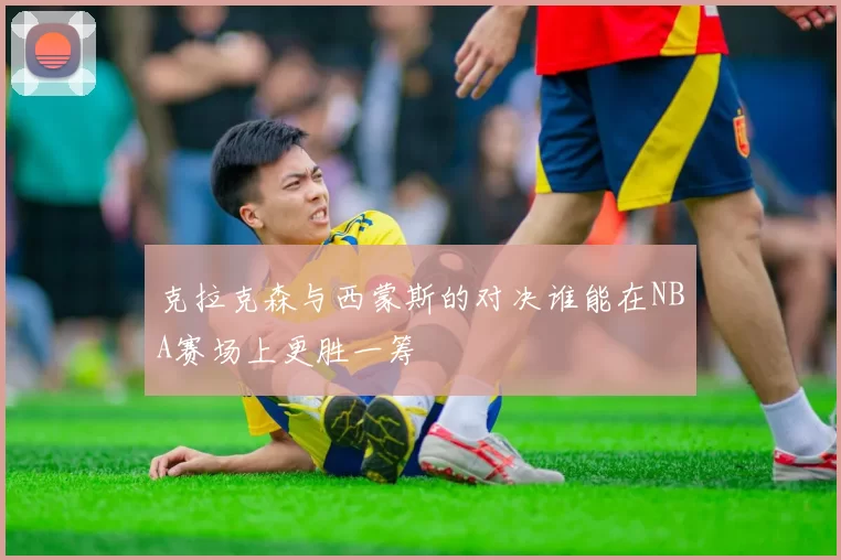 克拉克森与西蒙斯的对决谁能在NBA赛场上更胜一筹