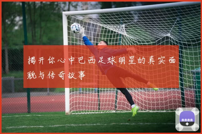 揭开你心中巴西足球明星的真实面貌与传奇故事