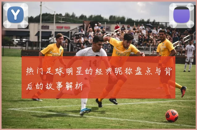 热门足球明星的经典昵称盘点与背后的故事解析