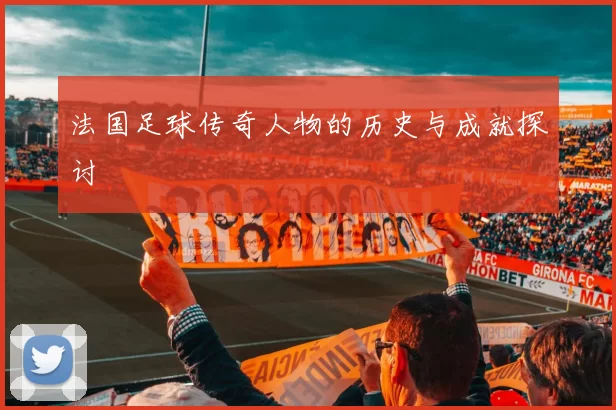 法国足球传奇人物的历史与成就探讨