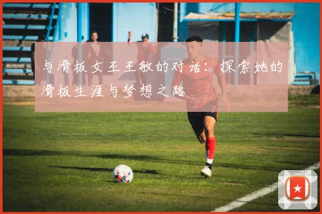 与滑板女王王敏的对话：探索她的滑板生涯与梦想之路