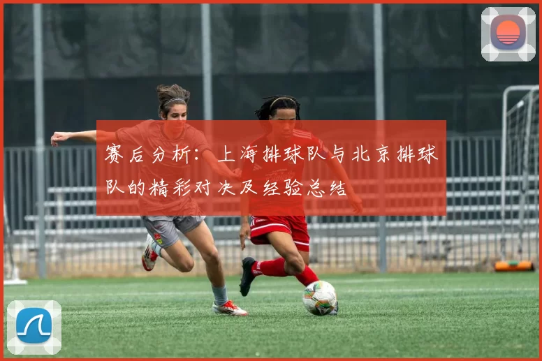 赛后分析：上海排球队与北京排球队的精彩对决及经验总结