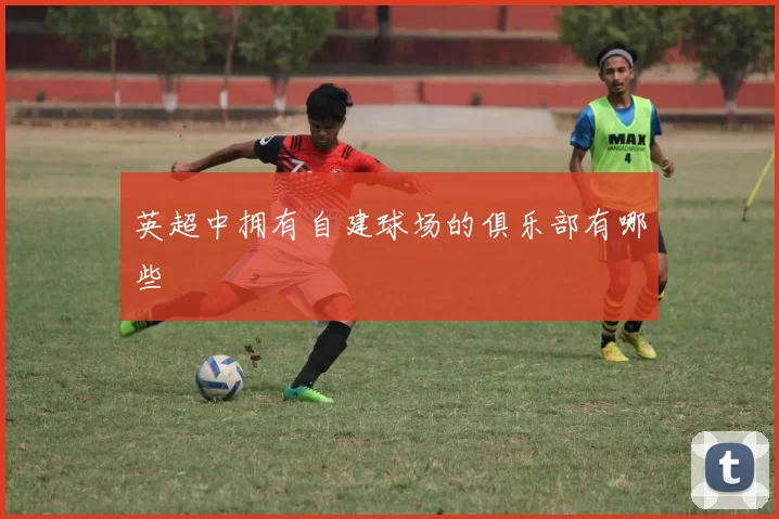 英超中拥有自建球场的俱乐部有哪些