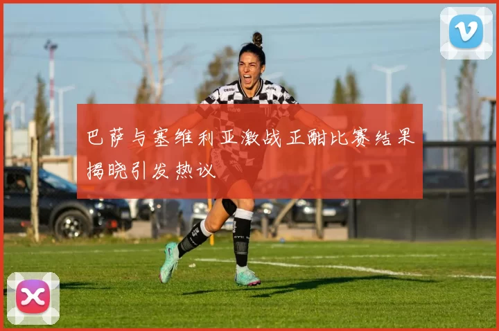 巴萨与塞维利亚激战正酣比赛结果揭晓引发热议