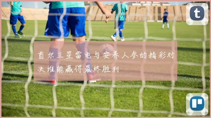 首尔三星雷电与安养人参的精彩对决谁能赢得最终胜利