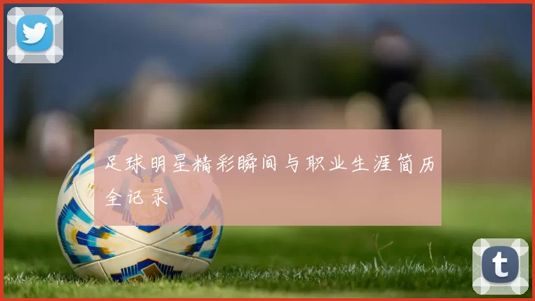 足球明星精彩瞬间与职业生涯简历全记录