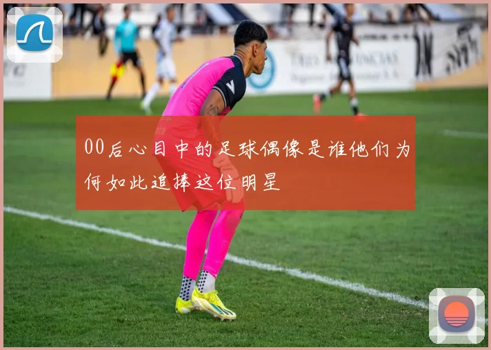 00后心目中的足球偶像是谁他们为何如此追捧这位明星