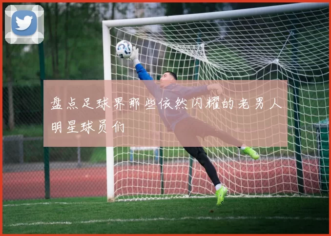 盘点足球界那些依然闪耀的老男人明星球员们