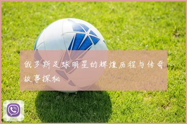 俄罗斯足球明星的辉煌历程与传奇故事探秘