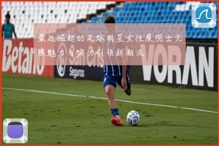 最近崛起的足球明星女性展现出无限魅力与实力引领新潮流