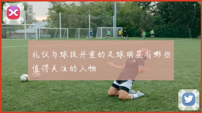 礼仪与球技并重的足球明星有哪些值得关注的人物