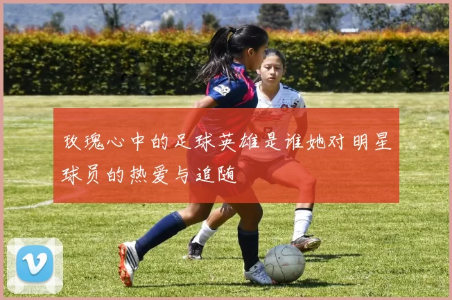 玫瑰心中的足球英雄是谁她对明星球员的热爱与追随