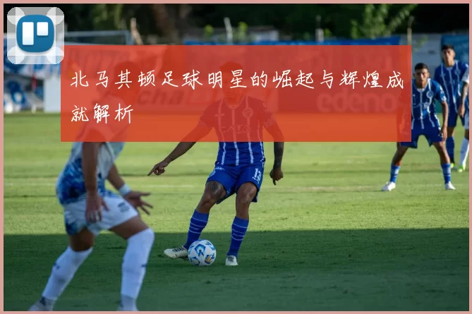 北马其顿足球明星的崛起与辉煌成就解析
