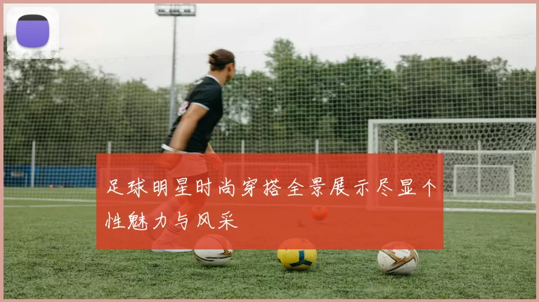 足球明星时尚穿搭全景展示尽显个性魅力与风采