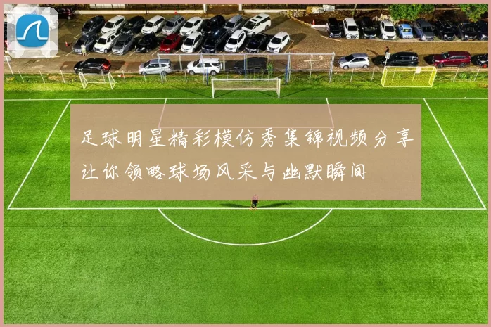 足球明星精彩模仿秀集锦视频分享让你领略球场风采与幽默瞬间