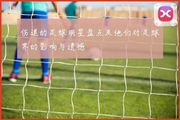 伤退的足球明星盘点及他们对足球界的影响与遗憾