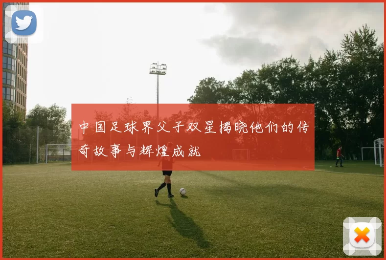 中国足球界父子双星揭晓他们的传奇故事与辉煌成就