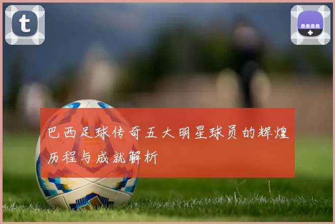 巴西足球传奇五大明星球员的辉煌历程与成就解析