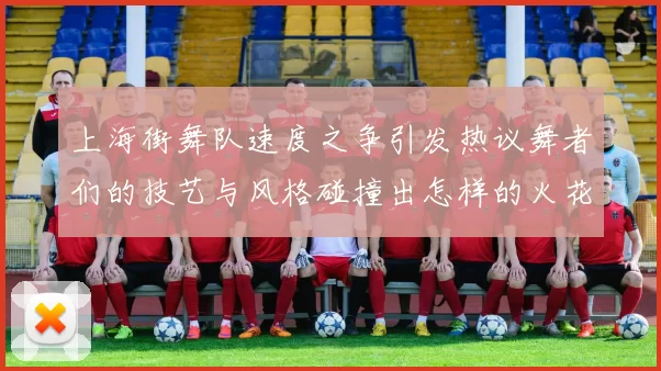 上海街舞队速度之争引发热议舞者们的技艺与风格碰撞出怎样的火花