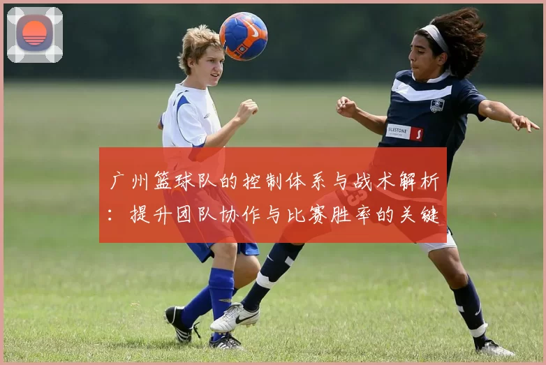 广州篮球队的控制体系与战术解析：提升团队协作与比赛胜率的关键策略