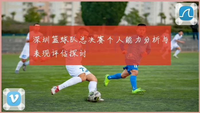深圳篮球队总决赛个人能力分析与表现评估探讨