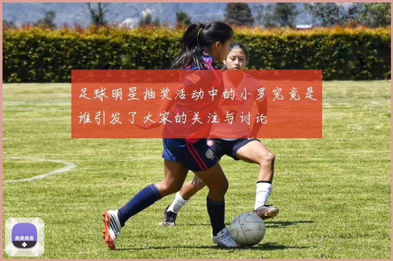 足球明星抽奖活动中的小罗究竟是谁引发了大家的关注与讨论