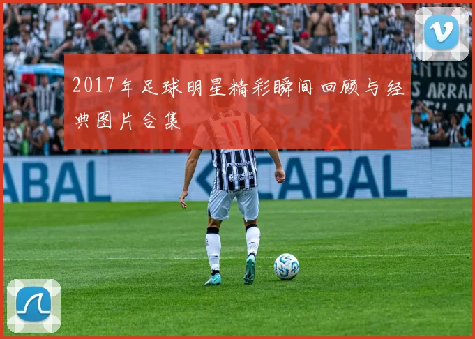 2017年足球明星精彩瞬间回顾与经典图片合集