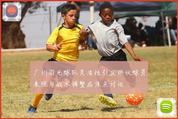 广州羽毛球队灵活性引发热议球员表现与战术调整成焦点讨论