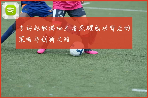 专访赵敏揭秘王者荣耀成功背后的策略与创新之路