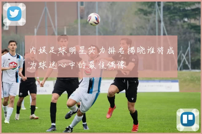 内娱足球明星实力排名揭晓谁将成为球迷心中的最佳偶像