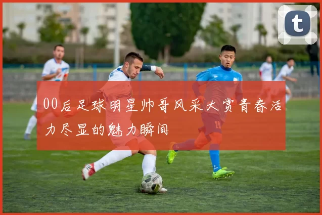 00后足球明星帅哥风采大赏青春活力尽显的魅力瞬间
