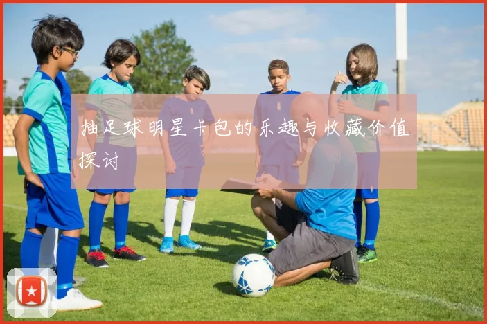 抽足球明星卡包的乐趣与收藏价值探讨